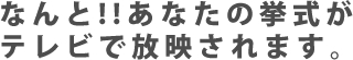 なんと!!あなたの挙式がテレビで放映されます。